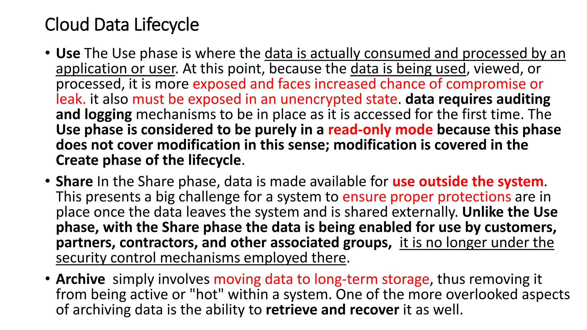 Cloud Data Lifecycle
• Use The Use phase is where the data is actually consumed and processed by an
application or user. At this point, because the data is being used, viewed, or
processed, it is more exposed and faces increased chance of compromise or
leak. it also must be exposed in an unencrypted state. data requires auditing
and logging mechanisms to be in place as it is accessed for the first time. The
Use phase is considered to be purely in a read-only mode because this phase
does not cover modification in this sense; modification is covered in the
Create phase of the lifecycle.
• Share In the Share phase, data is made available for use outside the system.
This presents a big challenge for a system to ensure proper protections are in
place once the data leaves the system and is shared externally. Unlike the Use
phase, with the Share phase the data is being enabled for use by customers,
partners, contractors, and other associated groups, it is no longer under the
security control mechanisms employed there.
• Archive simply involves moving data to long-term storage, thus removing it
from being active or "hot" within a system. One of the more overlooked aspects
of archiving data is the ability to retrieve and recover it as well.
 