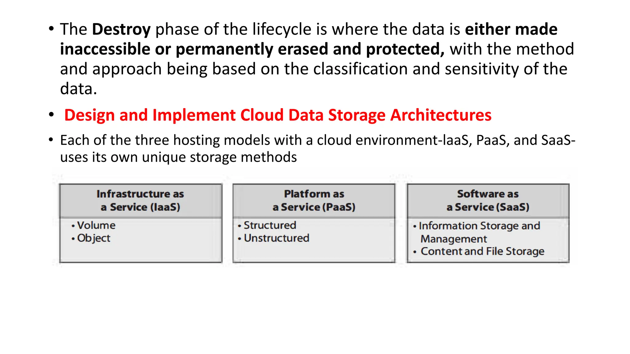 • The Destroy phase of the lifecycle is where the data is either made
inaccessible or permanently erased and protected, with the method
and approach being based on the classification and sensitivity of the
data.
• Design and Implement Cloud Data Storage Architectures
• Each of the three hosting models with a cloud environment-laaS, PaaS, and SaaS-
uses its own unique storage methods
 