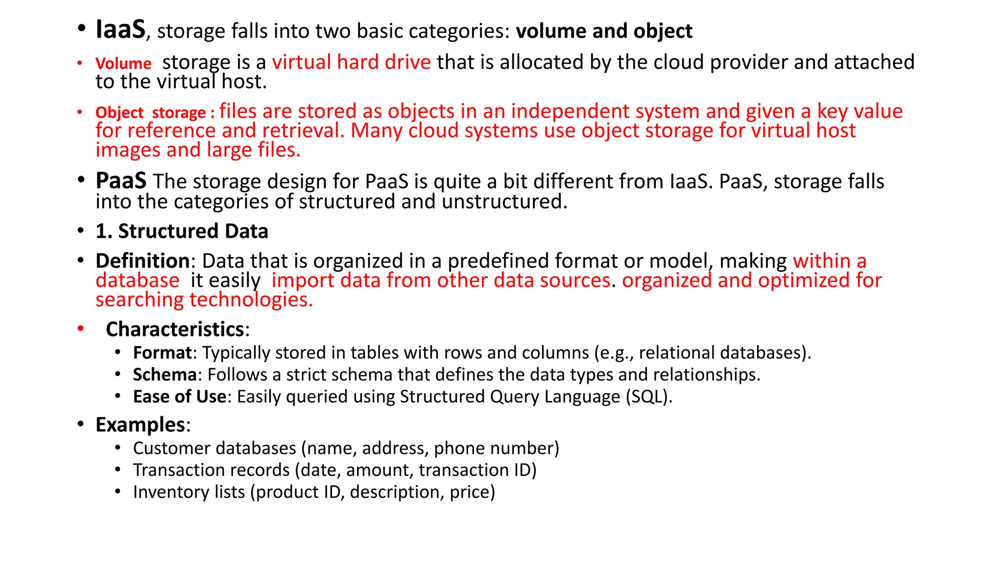 • IaaS, storage falls into two basic categories: volume and object
• Volume storage is a virtual hard drive that is allocated by the cloud provider and attached
to the virtual host.
• Object storage : files are stored as objects in an independent system and given a key value
for reference and retrieval. Many cloud systems use object storage for virtual host
images and large files.
• PaaS The storage design for PaaS is quite a bit different from IaaS. PaaS, storage falls
into the categories of structured and unstructured.
• 1. Structured Data
• Definition: Data that is organized in a predefined format or model, making within a
database it easily import data from other data sources. organized and optimized for
searching technologies.
• Characteristics:
• Format: Typically stored in tables with rows and columns (e.g., relational databases).
• Schema: Follows a strict schema that defines the data types and relationships.
• Ease of Use: Easily queried using Structured Query Language (SQL).
• Examples:
• Customer databases (name, address, phone number)
• Transaction records (date, amount, transaction ID)
• Inventory lists (product ID, description, price)
 