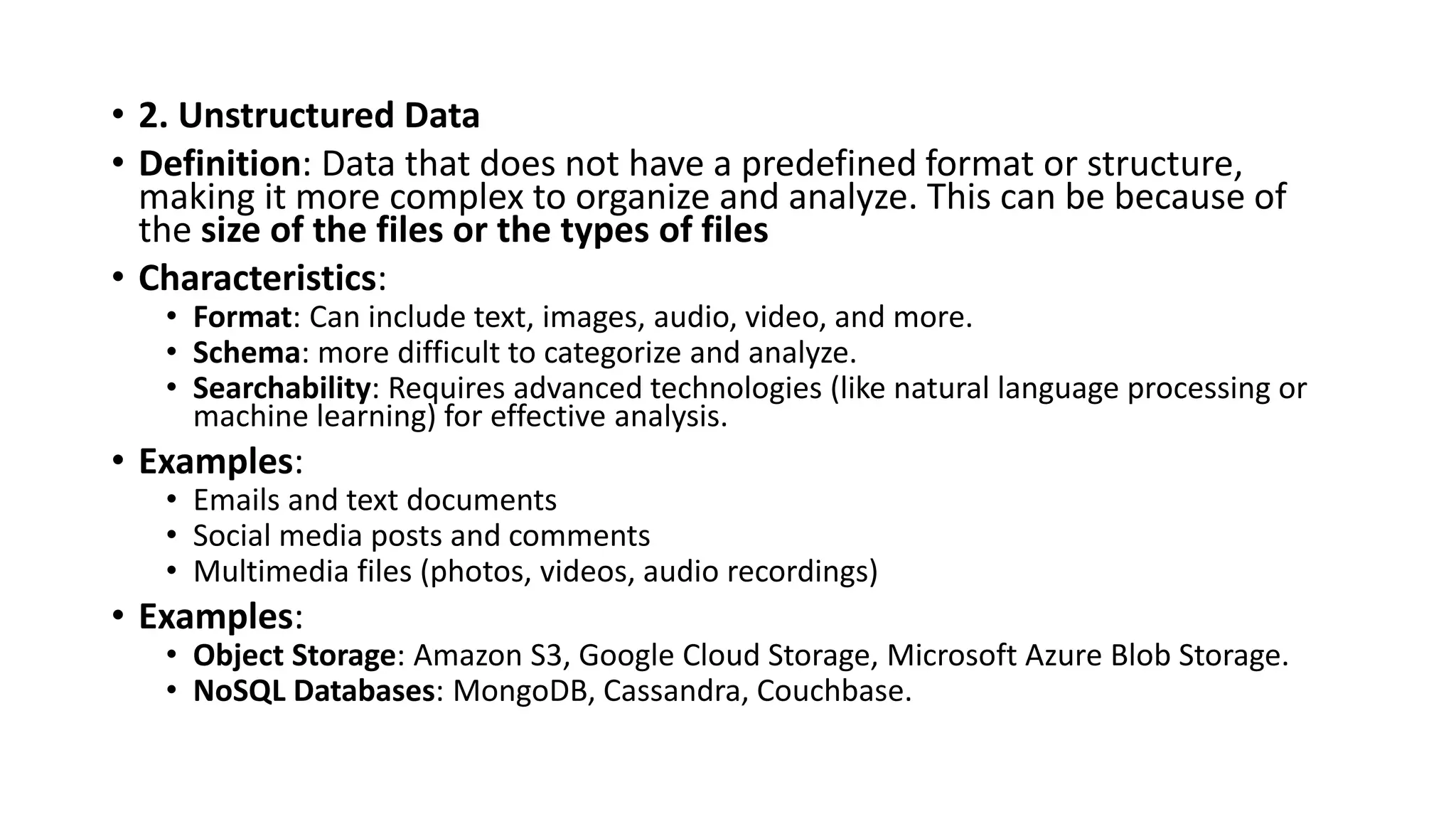 • 2. Unstructured Data
• Definition: Data that does not have a predefined format or structure,
making it more complex to organize and analyze. This can be because of
the size of the files or the types of files
• Characteristics:
• Format: Can include text, images, audio, video, and more.
• Schema: more difficult to categorize and analyze.
• Searchability: Requires advanced technologies (like natural language processing or
machine learning) for effective analysis.
• Examples:
• Emails and text documents
• Social media posts and comments
• Multimedia files (photos, videos, audio recordings)
• Examples:
• Object Storage: Amazon S3, Google Cloud Storage, Microsoft Azure Blob Storage.
• NoSQL Databases: MongoDB, Cassandra, Couchbase.
 