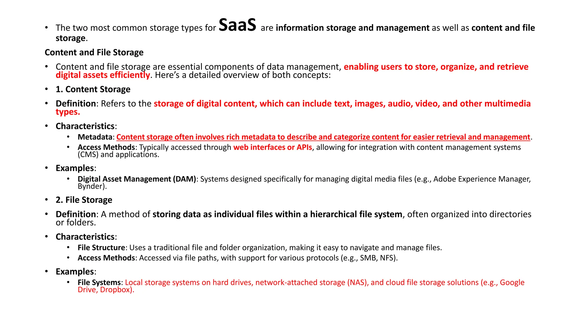 • The two most common storage types for SaaS are information storage and management as well as content and file
storage.
Content and File Storage
• Content and file storage are essential components of data management, enabling users to store, organize, and retrieve
digital assets efficiently. Here’s a detailed overview of both concepts:
• 1. Content Storage
• Definition: Refers to the storage of digital content, which can include text, images, audio, video, and other multimedia
types.
• Characteristics:
• Metadata: Content storage often involves rich metadata to describe and categorize content for easier retrieval and management.
• Access Methods: Typically accessed through web interfaces or APIs, allowing for integration with content management systems
(CMS) and applications.
• Examples:
• Digital Asset Management (DAM): Systems designed specifically for managing digital media files (e.g., Adobe Experience Manager,
Bynder).
• 2. File Storage
• Definition: A method of storing data as individual files within a hierarchical file system, often organized into directories
or folders.
• Characteristics:
• File Structure: Uses a traditional file and folder organization, making it easy to navigate and manage files.
• Access Methods: Accessed via file paths, with support for various protocols (e.g., SMB, NFS).
• Examples:
• File Systems: Local storage systems on hard drives, network-attached storage (NAS), and cloud file storage solutions (e.g., Google
Drive, Dropbox).
 