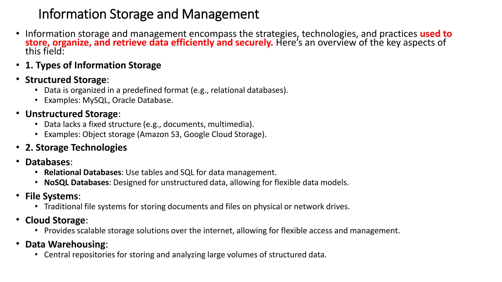 Information Storage and Management
• Information storage and management encompass the strategies, technologies, and practices used to
store, organize, and retrieve data efficiently and securely. Here’s an overview of the key aspects of
this field:
• 1. Types of Information Storage
• Structured Storage:
• Data is organized in a predefined format (e.g., relational databases).
• Examples: MySQL, Oracle Database.
• Unstructured Storage:
• Data lacks a fixed structure (e.g., documents, multimedia).
• Examples: Object storage (Amazon S3, Google Cloud Storage).
• 2. Storage Technologies
• Databases:
• Relational Databases: Use tables and SQL for data management.
• NoSQL Databases: Designed for unstructured data, allowing for flexible data models.
• File Systems:
• Traditional file systems for storing documents and files on physical or network drives.
• Cloud Storage:
• Provides scalable storage solutions over the internet, allowing for flexible access and management.
• Data Warehousing:
• Central repositories for storing and analyzing large volumes of structured data.
 