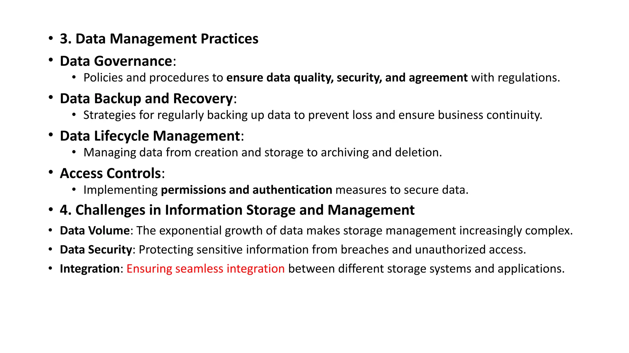 • 3. Data Management Practices
• Data Governance:
• Policies and procedures to ensure data quality, security, and agreement with regulations.
• Data Backup and Recovery:
• Strategies for regularly backing up data to prevent loss and ensure business continuity.
• Data Lifecycle Management:
• Managing data from creation and storage to archiving and deletion.
• Access Controls:
• Implementing permissions and authentication measures to secure data.
• 4. Challenges in Information Storage and Management
• Data Volume: The exponential growth of data makes storage management increasingly complex.
• Data Security: Protecting sensitive information from breaches and unauthorized access.
• Integration: Ensuring seamless integration between different storage systems and applications.
 