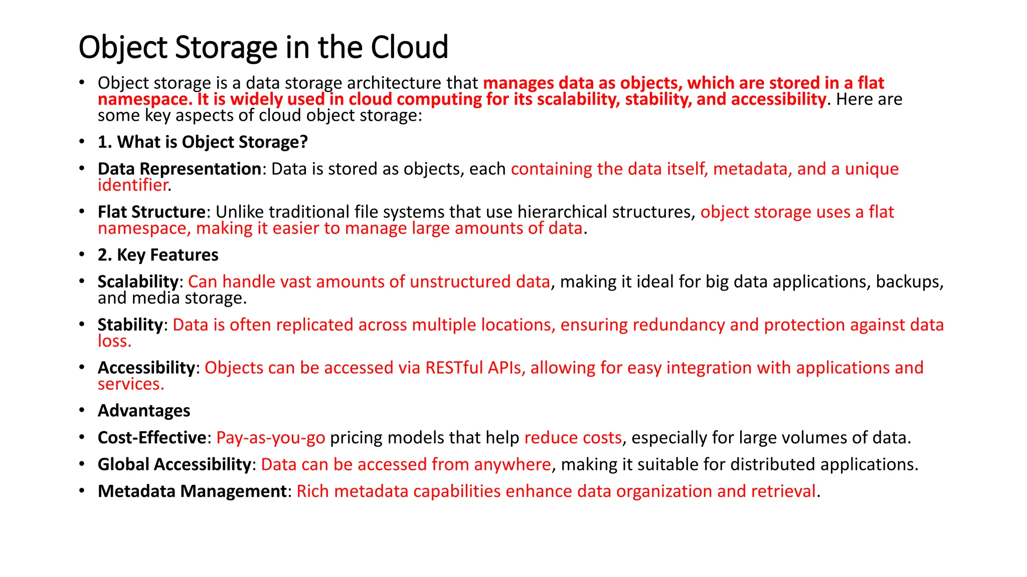 Object Storage in the Cloud
• Object storage is a data storage architecture that manages data as objects, which are stored in a flat
namespace. It is widely used in cloud computing for its scalability, stability, and accessibility. Here are
some key aspects of cloud object storage:
• 1. What is Object Storage?
• Data Representation: Data is stored as objects, each containing the data itself, metadata, and a unique
identifier.
• Flat Structure: Unlike traditional file systems that use hierarchical structures, object storage uses a flat
namespace, making it easier to manage large amounts of data.
• 2. Key Features
• Scalability: Can handle vast amounts of unstructured data, making it ideal for big data applications, backups,
and media storage.
• Stability: Data is often replicated across multiple locations, ensuring redundancy and protection against data
loss.
• Accessibility: Objects can be accessed via RESTful APIs, allowing for easy integration with applications and
services.
• Advantages
• Cost-Effective: Pay-as-you-go pricing models that help reduce costs, especially for large volumes of data.
• Global Accessibility: Data can be accessed from anywhere, making it suitable for distributed applications.
• Metadata Management: Rich metadata capabilities enhance data organization and retrieval.
 