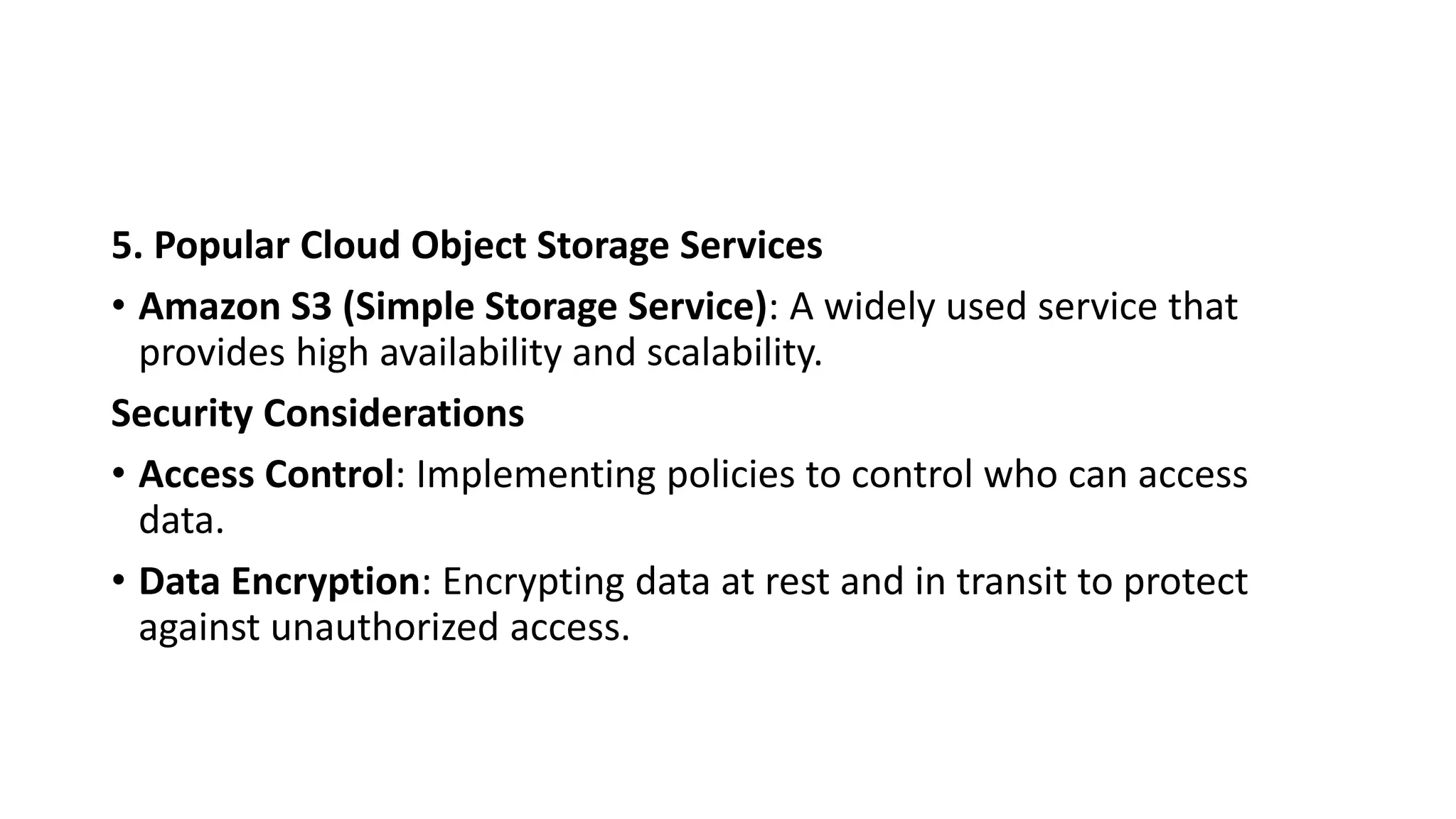 5. Popular Cloud Object Storage Services
• Amazon S3 (Simple Storage Service): A widely used service that
provides high availability and scalability.
Security Considerations
• Access Control: Implementing policies to control who can access
data.
• Data Encryption: Encrypting data at rest and in transit to protect
against unauthorized access.
 