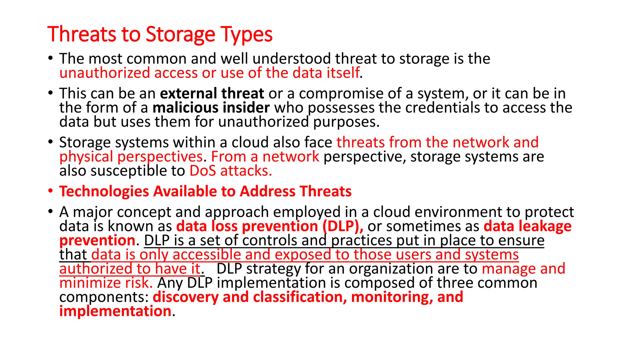 Threats to Storage Types
• The most common and well understood threat to storage is the
unauthorized access or use of the data itself.
• This can be an external threat or a compromise of a system, or it can be in
the form of a malicious insider who possesses the credentials to access the
data but uses them for unauthorized purposes.
• Storage systems within a cloud also face threats from the network and
physical perspectives. From a network perspective, storage systems are
also susceptible to DoS attacks.
• Technologies Available to Address Threats
• A major concept and approach employed in a cloud environment to protect
data is known as data loss prevention (DLP), or sometimes as data leakage
prevention. DLP is a set of controls and practices put in place to ensure
that data is only accessible and exposed to those users and systems
authorized to have it. DLP strategy for an organization are to manage and
minimize risk. Any DLP implementation is composed of three common
components: discovery and classification, monitoring, and
implementation.
 