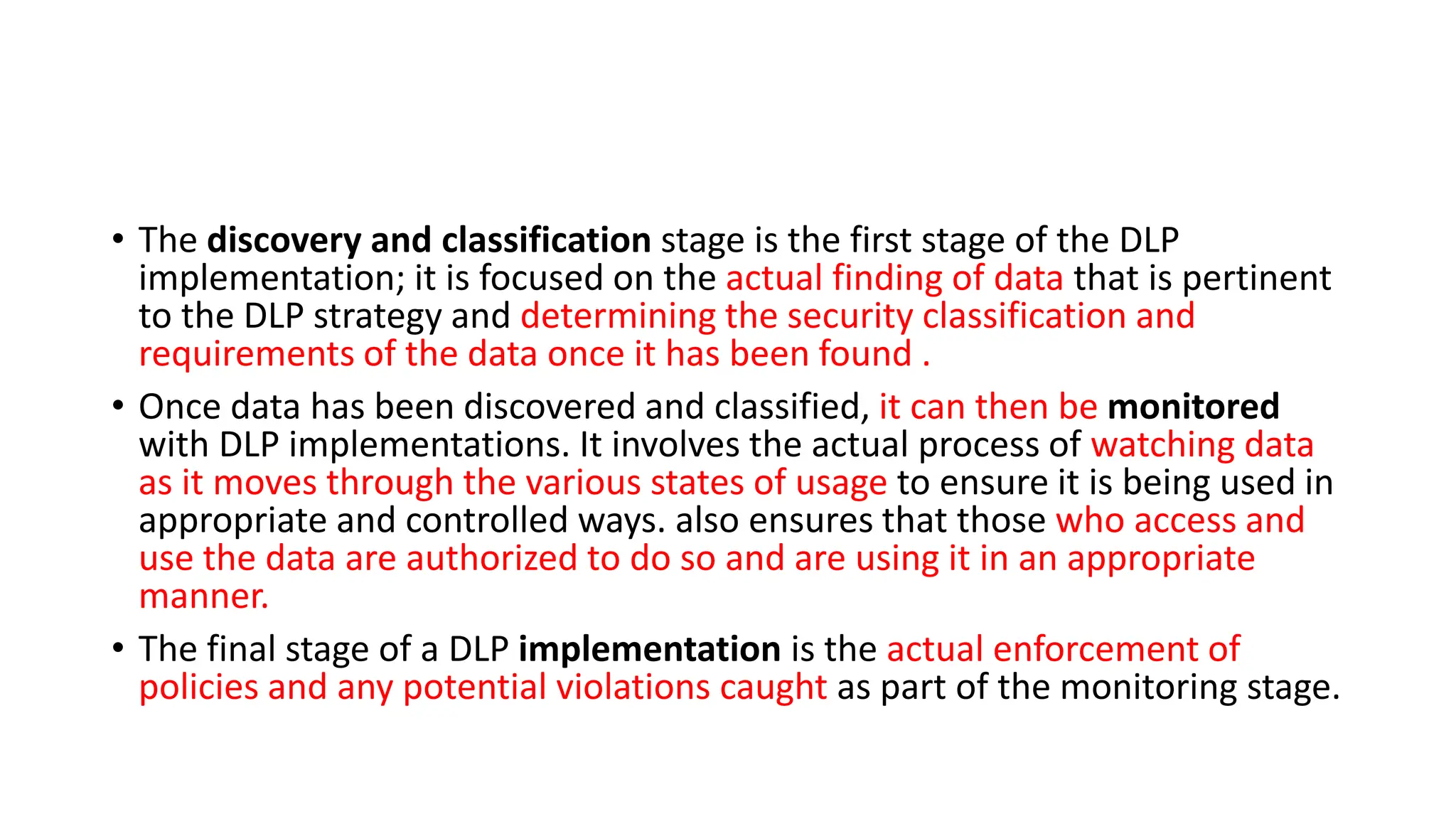 • The discovery and classification stage is the first stage of the DLP
implementation; it is focused on the actual finding of data that is pertinent
to the DLP strategy and determining the security classification and
requirements of the data once it has been found .
• Once data has been discovered and classified, it can then be monitored
with DLP implementations. It involves the actual process of watching data
as it moves through the various states of usage to ensure it is being used in
appropriate and controlled ways. also ensures that those who access and
use the data are authorized to do so and are using it in an appropriate
manner.
• The final stage of a DLP implementation is the actual enforcement of
policies and any potential violations caught as part of the monitoring stage.
 