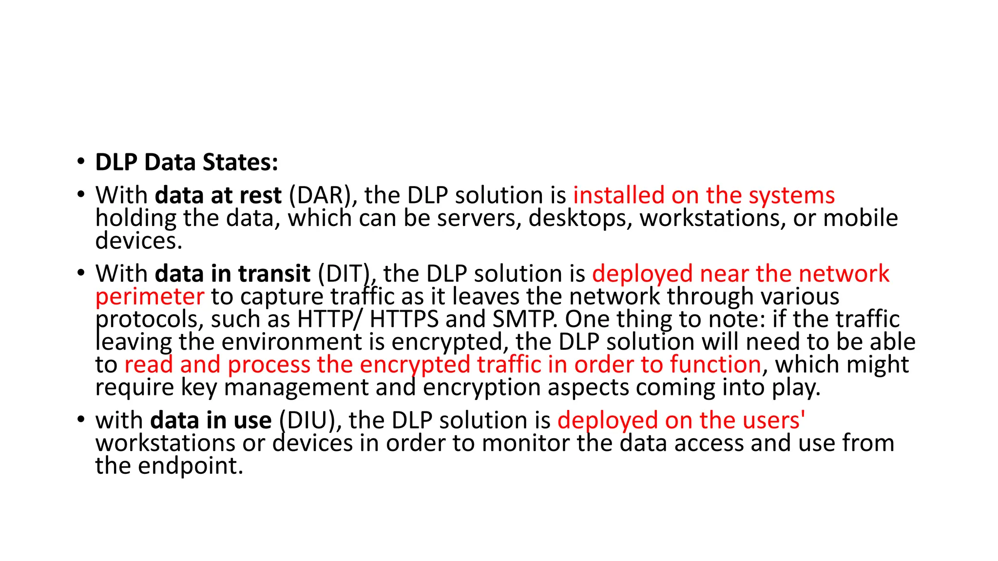 • DLP Data States:
• With data at rest (DAR), the DLP solution is installed on the systems
holding the data, which can be servers, desktops, workstations, or mobile
devices.
• With data in transit (DIT), the DLP solution is deployed near the network
perimeter to capture traffic as it leaves the network through various
protocols, such as HTTP/ HTTPS and SMTP. One thing to note: if the traffic
leaving the environment is encrypted, the DLP solution will need to be able
to read and process the encrypted traffic in order to function, which might
require key management and encryption aspects coming into play.
• with data in use (DIU), the DLP solution is deployed on the users'
workstations or devices in order to monitor the data access and use from
the endpoint.
 