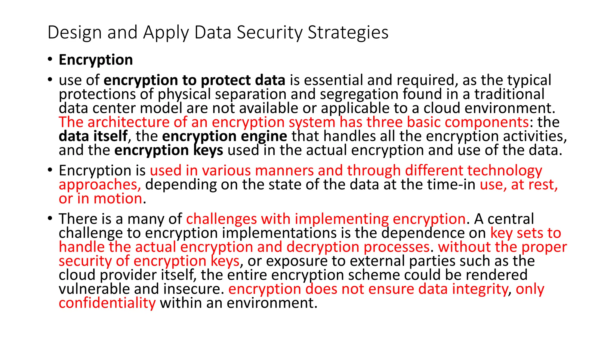 Design and Apply Data Security Strategies
• Encryption
• use of encryption to protect data is essential and required, as the typical
protections of physical separation and segregation found in a traditional
data center model are not available or applicable to a cloud environment.
The architecture of an encryption system has three basic components: the
data itself, the encryption engine that handles all the encryption activities,
and the encryption keys used in the actual encryption and use of the data.
• Encryption is used in various manners and through different technology
approaches, depending on the state of the data at the time-in use, at rest,
or in motion.
• There is a many of challenges with implementing encryption. A central
challenge to encryption implementations is the dependence on key sets to
handle the actual encryption and decryption processes. without the proper
security of encryption keys, or exposure to external parties such as the
cloud provider itself, the entire encryption scheme could be rendered
vulnerable and insecure. encryption does not ensure data integrity, only
confidentiality within an environment.
 