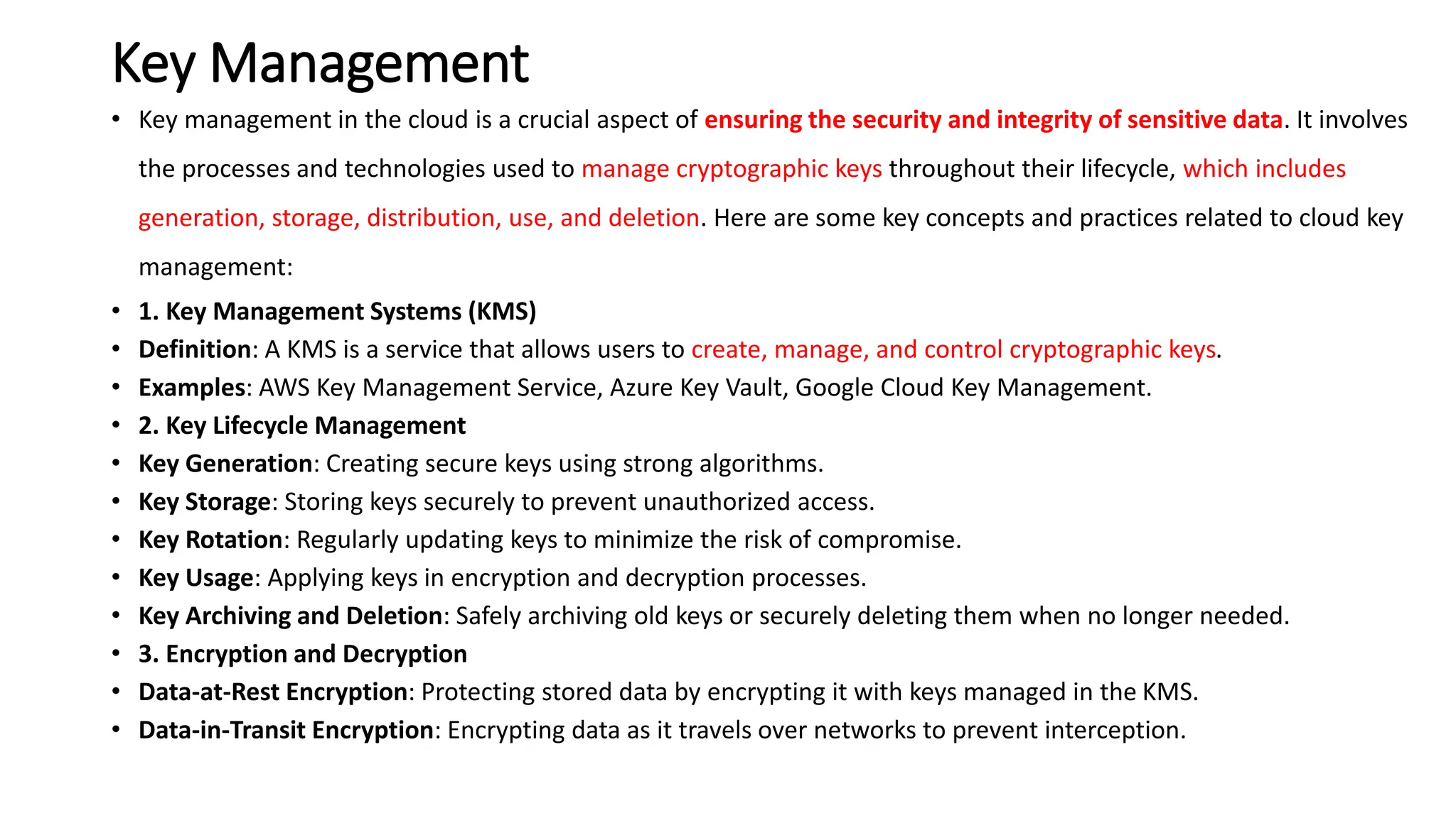 Key Management
• Key management in the cloud is a crucial aspect of ensuring the security and integrity of sensitive data. It involves
the processes and technologies used to manage cryptographic keys throughout their lifecycle, which includes
generation, storage, distribution, use, and deletion. Here are some key concepts and practices related to cloud key
management:
• 1. Key Management Systems (KMS)
• Definition: A KMS is a service that allows users to create, manage, and control cryptographic keys.
• Examples: AWS Key Management Service, Azure Key Vault, Google Cloud Key Management.
• 2. Key Lifecycle Management
• Key Generation: Creating secure keys using strong algorithms.
• Key Storage: Storing keys securely to prevent unauthorized access.
• Key Rotation: Regularly updating keys to minimize the risk of compromise.
• Key Usage: Applying keys in encryption and decryption processes.
• Key Archiving and Deletion: Safely archiving old keys or securely deleting them when no longer needed.
• 3. Encryption and Decryption
• Data-at-Rest Encryption: Protecting stored data by encrypting it with keys managed in the KMS.
• Data-in-Transit Encryption: Encrypting data as it travels over networks to prevent interception.
 