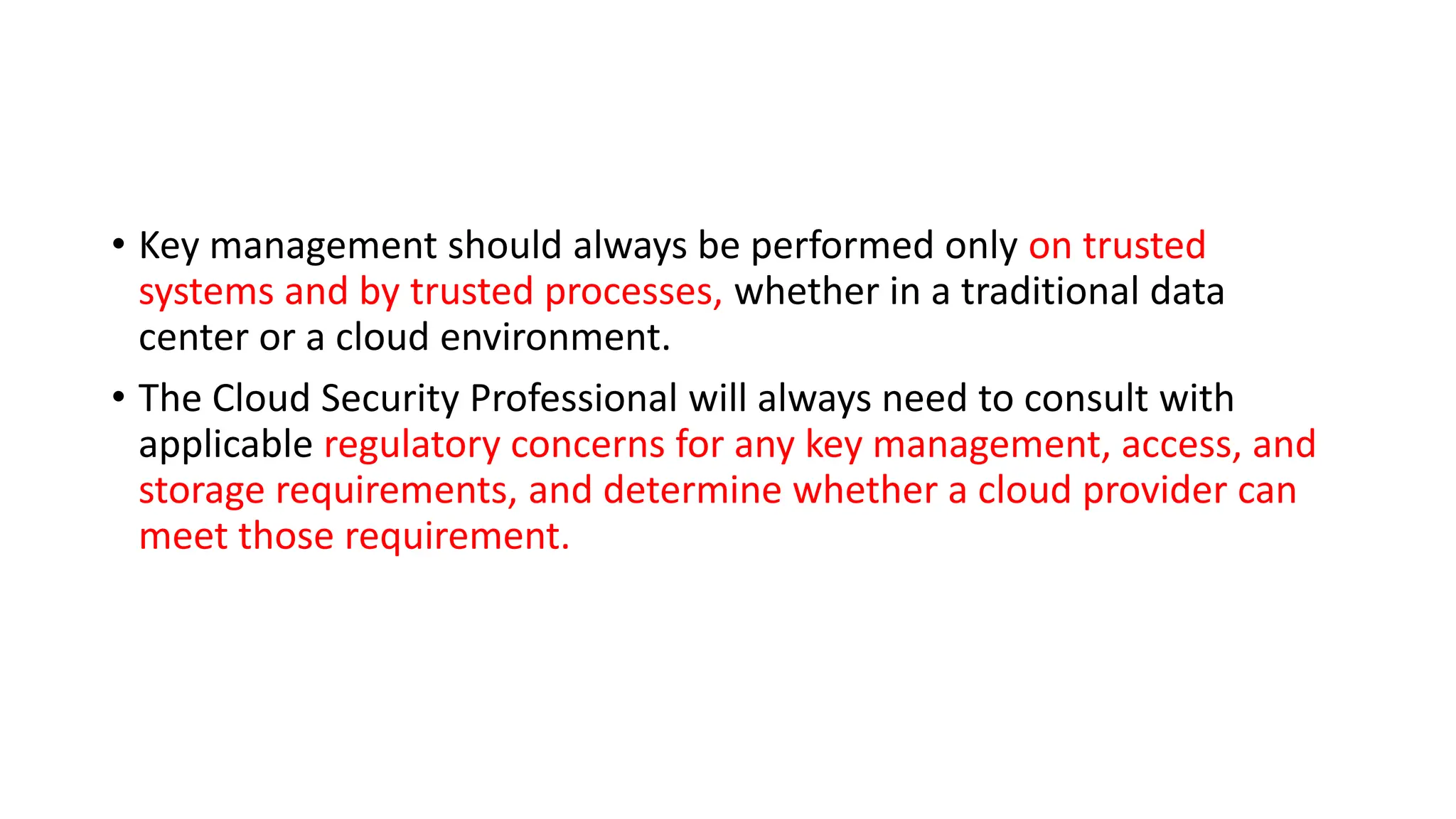 • Key management should always be performed only on trusted
systems and by trusted processes, whether in a traditional data
center or a cloud environment.
• The Cloud Security Professional will always need to consult with
applicable regulatory concerns for any key management, access, and
storage requirements, and determine whether a cloud provider can
meet those requirement.
 