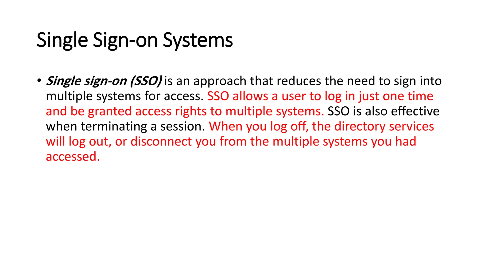 Single Sign-on Systems
• Single sign-on (SSO) is an approach that reduces the need to sign into
multiple systems for access. SSO allows a user to log in just one time
and be granted access rights to multiple systems. SSO is also effective
when terminating a session. When you log off, the directory services
will log out, or disconnect you from the multiple systems you had
accessed.
 