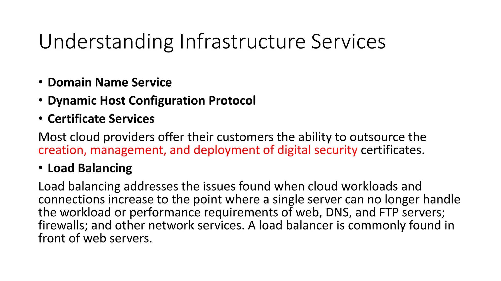 Understanding Infrastructure Services
• Domain Name Service
• Dynamic Host Configuration Protocol
• Certificate Services
Most cloud providers offer their customers the ability to outsource the
creation, management, and deployment of digital security certificates.
• Load Balancing
Load balancing addresses the issues found when cloud workloads and
connections increase to the point where a single server can no longer handle
the workload or performance requirements of web, DNS, and FTP servers;
firewalls; and other network services. A load balancer is commonly found in
front of web servers.
 