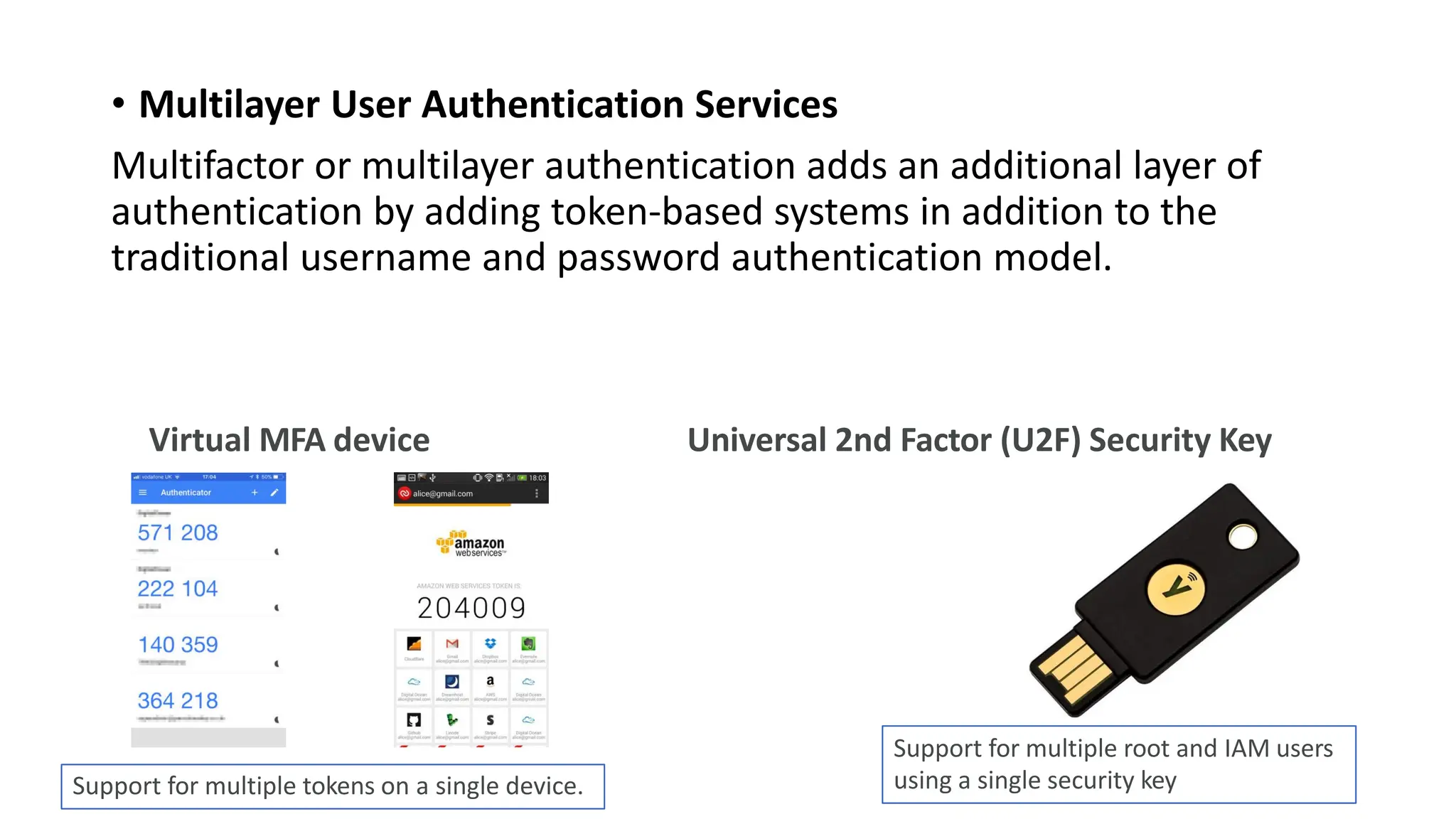 • Multilayer User Authentication Services
Multifactor or multilayer authentication adds an additional layer of
authentication by adding token-based systems in addition to the
traditional username and password authentication model.
Virtual MFA device Universal 2nd Factor (U2F) Security Key
Support for multiple tokens on a single device.
Support for multiple root and IAM users
using a single security key
 