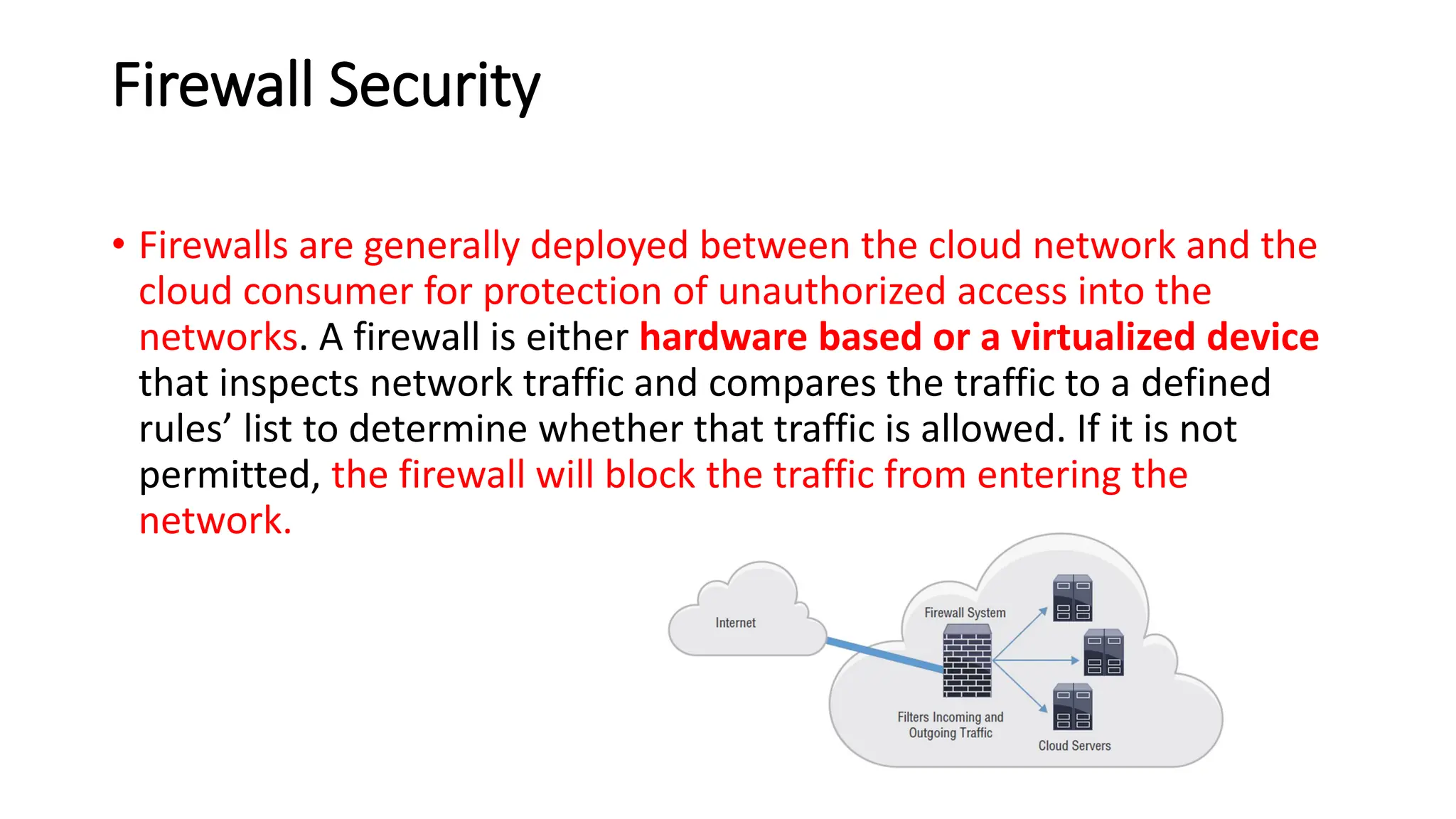 Firewall Security
• Firewalls are generally deployed between the cloud network and the
cloud consumer for protection of unauthorized access into the
networks. A firewall is either hardware based or a virtualized device
that inspects network traffic and compares the traffic to a defined
rules’ list to determine whether that traffic is allowed. If it is not
permitted, the firewall will block the traffic from entering the
network.
 