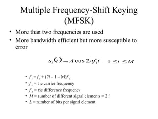 Multiple Frequency-Shift Keying
(MFSK)
• More than two frequencies are used
• More bandwidth efficient but more susceptible to
error
• f i = f c + (2i – 1 – M)f d
• f c = the carrier frequency
• f d = the difference frequency
• M = number of different signal elements = 2 L
• L = number of bits per signal element
  t
f
A
t
s i
i 
2
cos
 M
i 

1
 