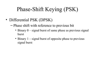 Phase-Shift Keying (PSK)
• Differential PSK (DPSK)
– Phase shift with reference to previous bit
• Binary 0 – signal burst of same phase as previous signal
burst
• Binary 1 – signal burst of opposite phase to previous
signal burst
 