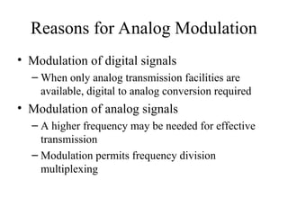Reasons for Analog Modulation
• Modulation of digital signals
– When only analog transmission facilities are
available, digital to analog conversion required
• Modulation of analog signals
– A higher frequency may be needed for effective
transmission
– Modulation permits frequency division
multiplexing
 