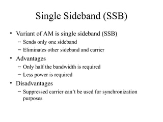 Single Sideband (SSB)
• Variant of AM is single sideband (SSB)
– Sends only one sideband
– Eliminates other sideband and carrier
• Advantages
– Only half the bandwidth is required
– Less power is required
• Disadvantages
– Suppressed carrier can’t be used for synchronization
purposes
 
