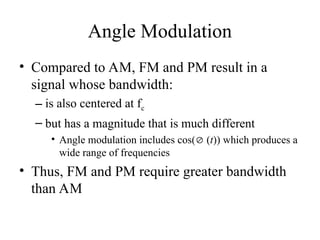 Angle Modulation
• Compared to AM, FM and PM result in a
signal whose bandwidth:
– is also centered at fc
– but has a magnitude that is much different
• Angle modulation includes cos( (t)) which produces a
wide range of frequencies
• Thus, FM and PM require greater bandwidth
than AM
 
