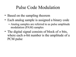 Pulse Code Modulation
• Based on the sampling theorem
• Each analog sample is assigned a binary code
– Analog samples are referred to as pulse amplitude
modulation (PAM) samples
• The digital signal consists of block of n bits,
where each n-bit number is the amplitude of a
PCM pulse
 