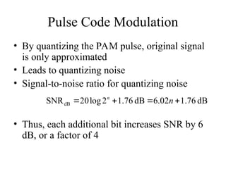 Pulse Code Modulation
• By quantizing the PAM pulse, original signal
is only approximated
• Leads to quantizing noise
• Signal-to-noise ratio for quantizing noise
• Thus, each additional bit increases SNR by 6
dB, or a factor of 4
dB
76
.
1
02
.
6
dB
76
.
1
2
log
20
SNRdB 


 n
n
 