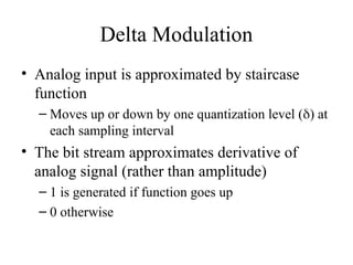 Delta Modulation
• Analog input is approximated by staircase
function
– Moves up or down by one quantization level () at
each sampling interval
• The bit stream approximates derivative of
analog signal (rather than amplitude)
– 1 is generated if function goes up
– 0 otherwise
 