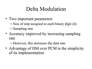Delta Modulation
• Two important parameters
– Size of step assigned to each binary digit ()
– Sampling rate
• Accuracy improved by increasing sampling
rate
– However, this increases the data rate
• Advantage of DM over PCM is the simplicity
of its implementation
 