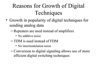 Reasons for Growth of Digital
Techniques
• Growth in popularity of digital techniques for
sending analog data
– Repeaters are used instead of amplifiers
• No additive noise
– TDM is used instead of FDM
• No intermodulation noise
– Conversion to digital signaling allows use of more
efficient digital switching techniques
 