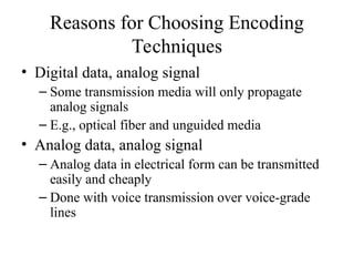 Reasons for Choosing Encoding
Techniques
• Digital data, analog signal
– Some transmission media will only propagate
analog signals
– E.g., optical fiber and unguided media
• Analog data, analog signal
– Analog data in electrical form can be transmitted
easily and cheaply
– Done with voice transmission over voice-grade
lines
 