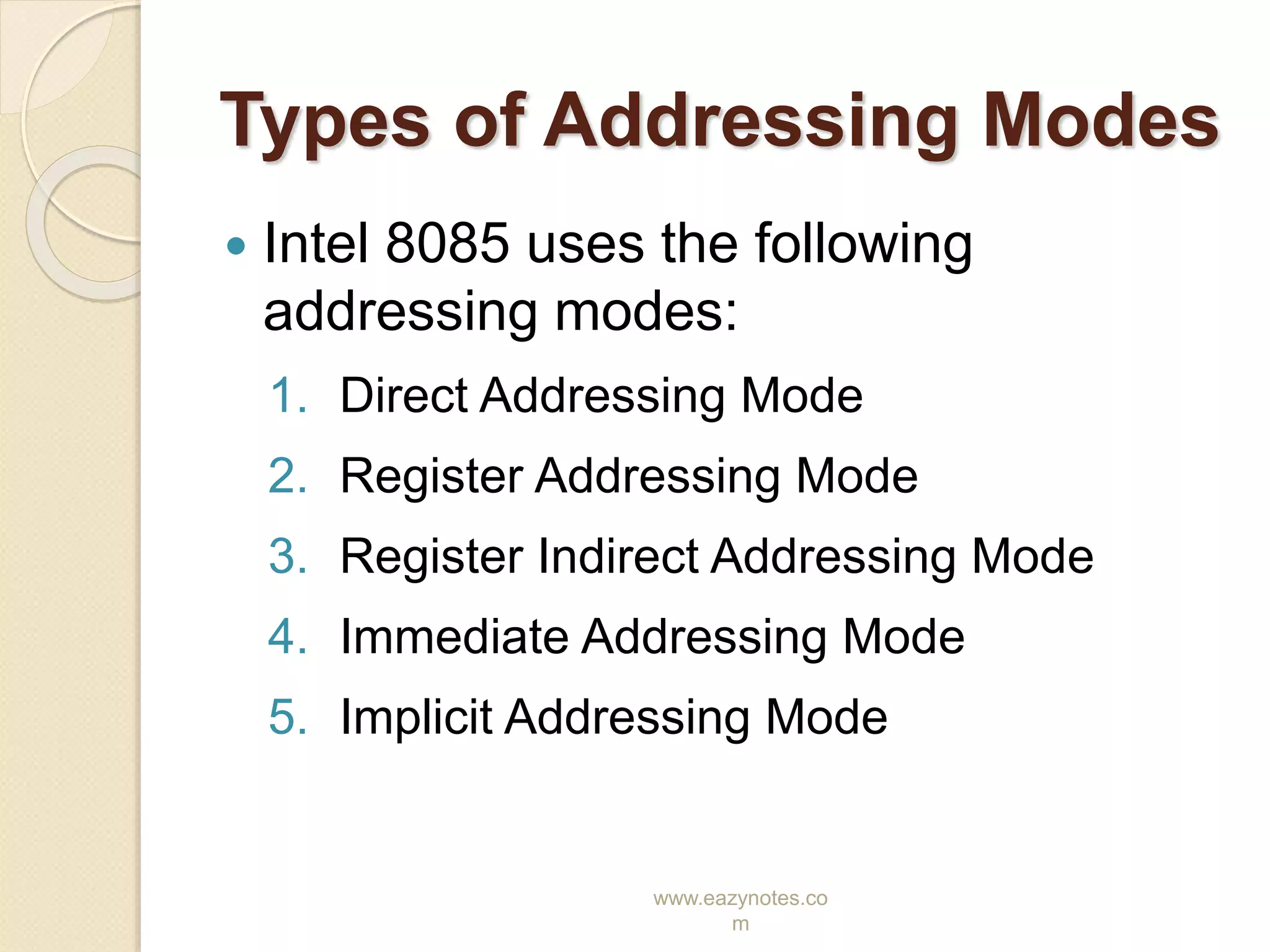 www.eazynotes.co
m
Types of Addressing Modes
 Intel 8085 uses the following
addressing modes:
1. Direct Addressing Mode
2. Register Addressing Mode
3. Register Indirect Addressing Mode
4. Immediate Addressing Mode
5. Implicit Addressing Mode
 