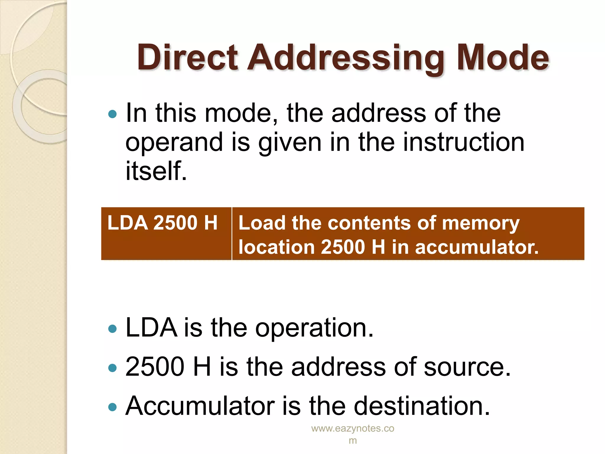 www.eazynotes.co
m
Direct Addressing Mode
 In this mode, the address of the
operand is given in the instruction
itself.
 LDA is the operation.
 2500 H is the address of source.
 Accumulator is the destination.
LDA 2500 H Load the contents of memory
location 2500 H in accumulator.
 