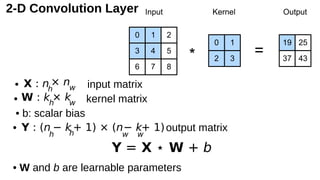2-D Convolution Layer
• input matrix
• kernel matrix
• b: scalar bias
• output matrix
• W and b are learnable parameters
Y = X ⋆ W + b
X : nh
× nw
W : kh
× kw
Y : (n
h
− kh
+ 1) × (n
w
− k
w
+ 1)
 