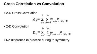 Cross Correlation vs Convolution
• 2-D Cross Correlation
• 2-D Convolution
• No difference in practice during to symmetry
yi, j=
h
∑
a=1
w
∑
b=1
w
a,b
xi+a,j+b
yi, j=
h
∑
a=1
w
∑
b=1
w−a,−b
x
i+a,j+b
 