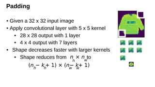 Padding
• Given a 32 x 32 input image
• Apply convolutional layer with 5 x 5 kernel
• 28 x 28 output with 1 layer
• 4 x 4 output with 7 layers
• Shape decreases faster with larger kernels
• Shape reduces from to
n
h
× n
w
(nh
− kh
+ 1) × (nw
− k
w
+ 1)
 