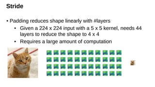 Stride
• Padding reduces shape linearly with #layers
• Given a 224 x 224 input with a 5 x 5 kernel, needs 44
layers to reduce the shape to 4 x 4
• Requires a large amount of computation
 