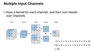 Multiple Input Channels
• Have a kernel for each channel, and then sum results
over channels
(1 × 1 + 2 × 2 + 4 × 3 + 5 × 4)
+(0 × 0 + 1 × 1 + 3 × 2 + 4 × 3)
= 56
 