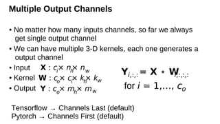 Multiple Output Channels
• No matter how many inputs channels, so far we always
get single output channel
• We can have multiple 3-D kernels, each one generates a
output channel
• Input
• Kernel
• Output
X : ci
× nh
× nw
W : co
× ci
× kh
× kw
Y : co
× mh
× mw
Yi,:,:= X ⋆ W
i,:,:,:
for i = 1,…, co
Tensorflow → Channels Last (default)
Pytorch → Channels First (default)
 