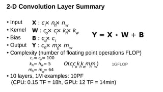 2-D Convolution Layer Summary
• Input
• Kernel
• Bias
• Output
• Complexity (number of floating point operations FLOP)
• 10 layers, 1M examples: 10PF
(CPU: 0.15 TF = 18h, GPU: 12 TF = 14min)
X : ci
× nh
× nw
W : co
× ci
× kh
× kw
Y : co× mh
× mw
Y = X ⋆ W + B
B : co
× ci
O(c
i
c
o
k
h
k
w
m
h
m
w
)
ci = co= 100
kh= hw= 5
mh= mw
= 64
1GFLOP
 