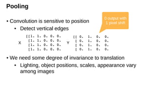 Pooling
• Convolution is sensitive to position
• Detect vertical edges
• We need some degree of invariance to translation
• Lighting, object positions, scales, appearance vary
among images
X Y
0 output with
1 pixel shift
 