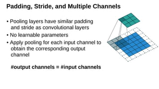 Padding, Stride, and Multiple Channels
• Pooling layers have similar padding
and stride as convolutional layers
• No learnable parameters
• Apply pooling for each input channel to
obtain the corresponding output
channel
#output channels = #input channels
 