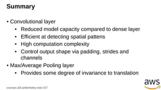 courses.d2l.ai/berkeley-stat-157
Summary
• Convolutional layer
• Reduced model capacity compared to dense layer
• Efficient at detecting spatial pattens
• High computation complexity
• Control output shape via padding, strides and
channels
• Max/Average Pooling layer
• Provides some degree of invariance to translation
 