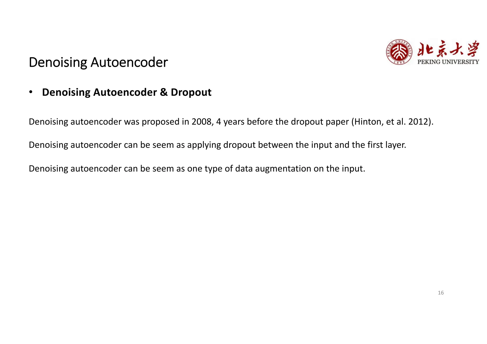 16
Denoising Autoencoder
• Denoising Autoencoder & Dropout
Denoising autoencoder was proposed in 2008, 4 years before the dropout paper (Hinton, et al. 2012).
Denoising autoencoder can be seem as applying dropout between the input and the first layer.
Denoising autoencoder can be seem as one type of data augmentation on the input.
 