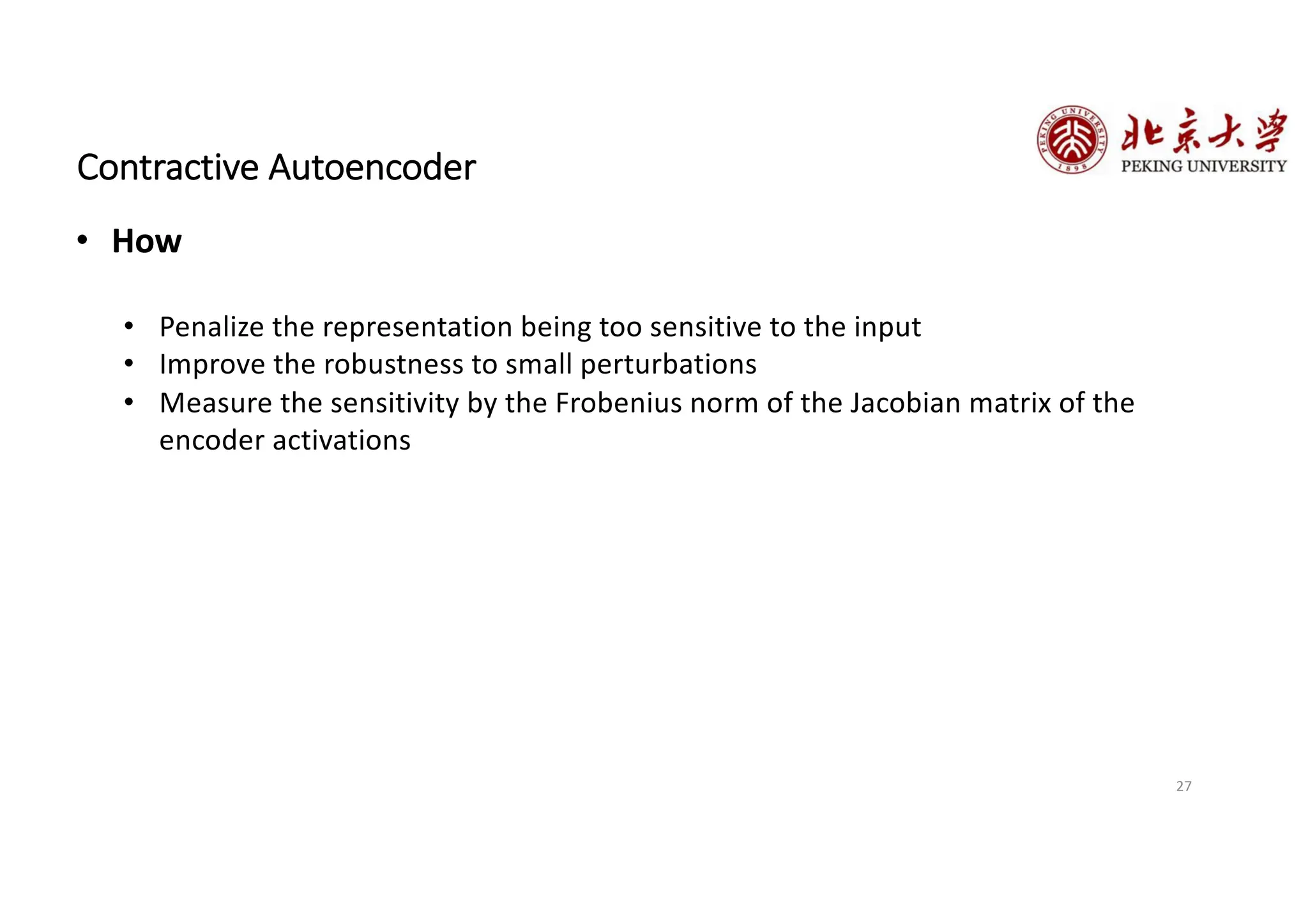 27
Contractive Autoencoder
• How
• Penalize the representation being too sensitive to the input
• Improve the robustness to small perturbations
• Measure the sensitivity by the Frobenius norm of the Jacobian matrix of the
encoder activations
 