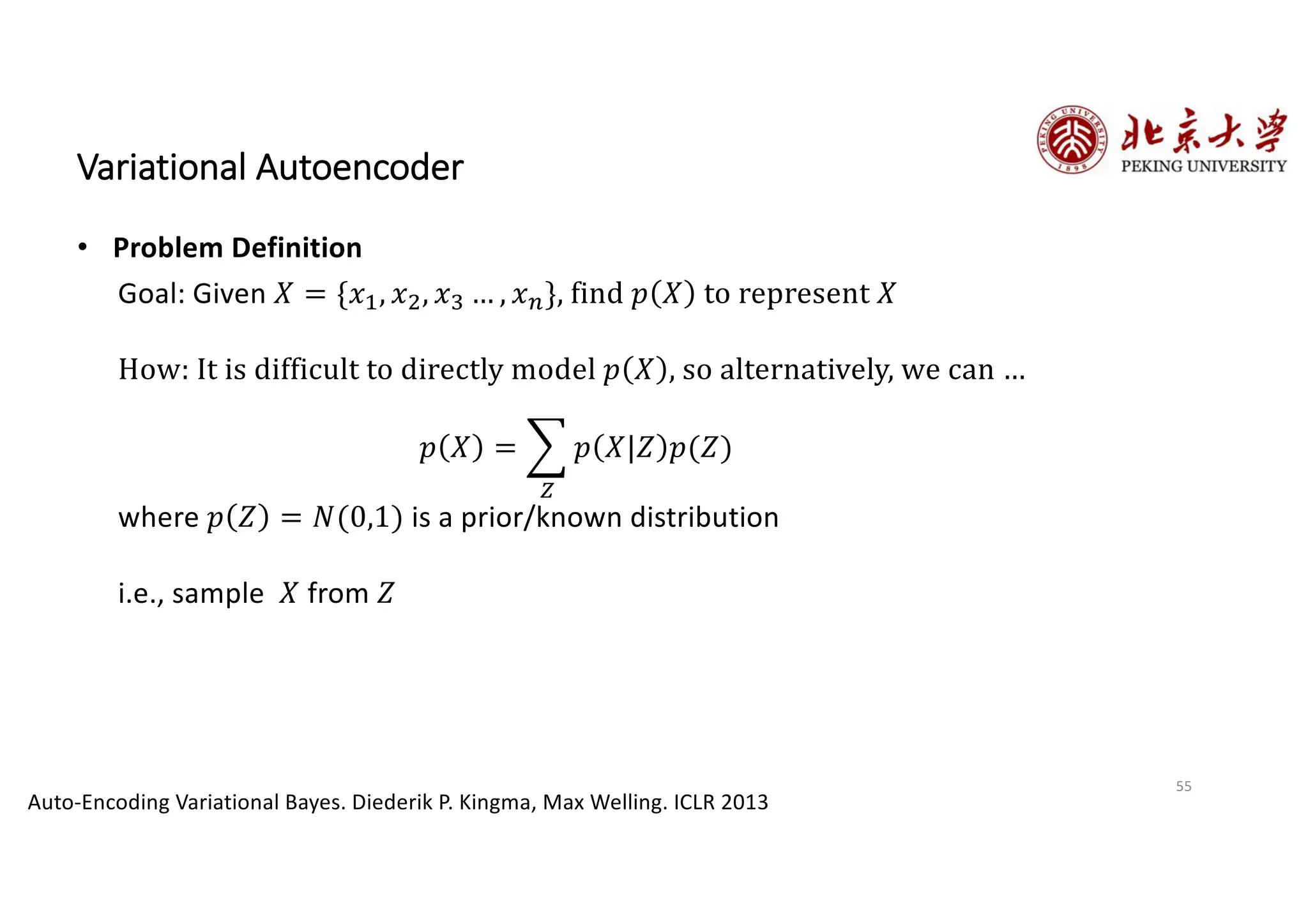 55
Variational Autoencoder
• Problem Definition
Auto-Encoding Variational Bayes. Diederik P. Kingma, Max Welling. ICLR 2013
Goal: Given 𝑋 = {𝑥€, 𝑥•, 𝑥‚ … , 𝑥p}, find 𝑝 𝑋 to represent 𝑋
How: It is difficult to directly model 𝑝 𝑋 , so alternatively, we can …
𝑝 𝑋 = D
ƒ
𝑝 𝑋|𝑍 𝑝(𝑍)
where 𝑝 𝑍 = 𝑁(0,1) is a prior/known distribution
i.e., sample 𝑋 from 𝑍
 