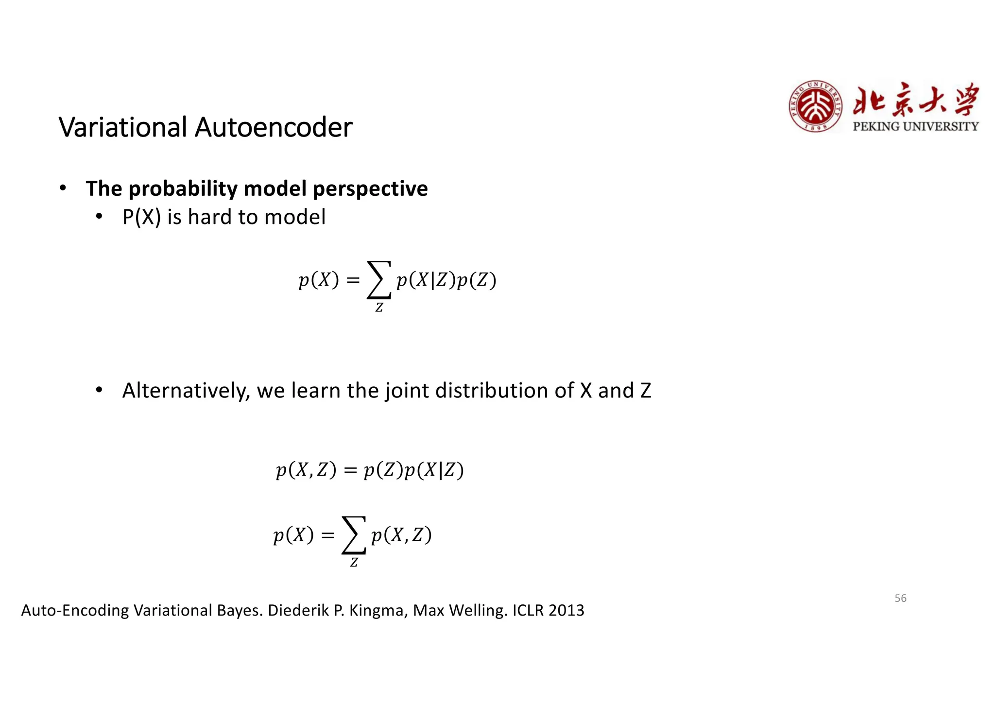 56
Variational Autoencoder
• The probability model perspective
• P(X) is hard to model
• Alternatively, we learn the joint distribution of X and Z
Auto-Encoding Variational Bayes. Diederik P. Kingma, Max Welling. ICLR 2013
𝑝 𝑋 = G
4
𝑝 𝑋|𝑍 𝑝(𝑍)
𝑝 𝑋 = G
4
𝑝 𝑋, 𝑍
𝑝 𝑋, 𝑍 = 𝑝 𝑍 𝑝(𝑋|𝑍)
 