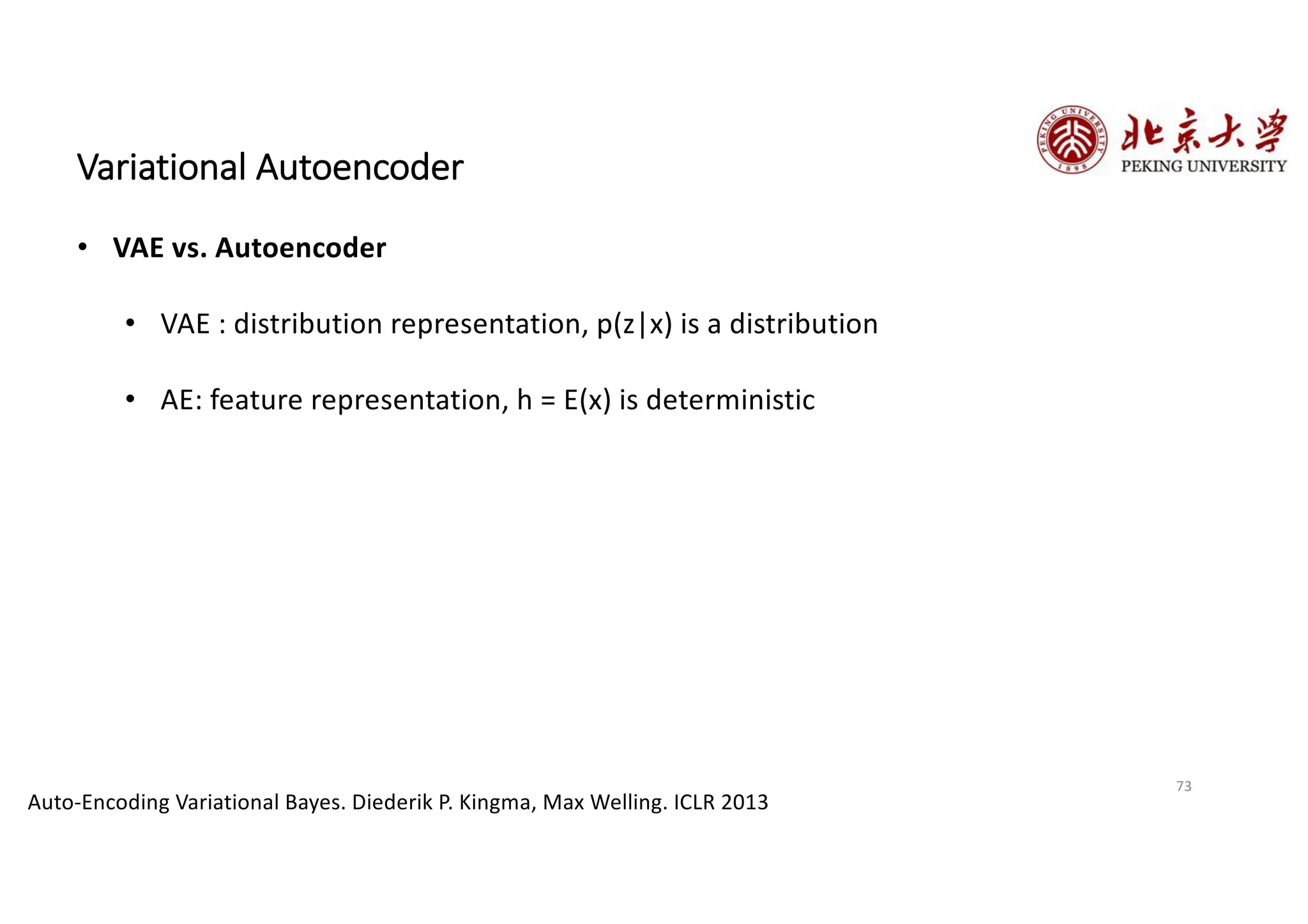 73
Variational Autoencoder
• VAE vs. Autoencoder
• VAE : distribution representation, p(z|x) is a distribution
• AE: feature representation, h = E(x) is deterministic
Auto-Encoding Variational Bayes. Diederik P. Kingma, Max Welling. ICLR 2013
 