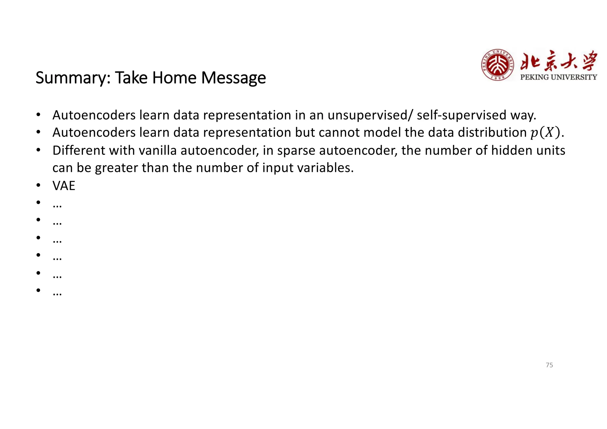 75
Summary: Take Home Message
• Autoencoders learn data representation in an unsupervised/ self-supervised way.
• Autoencoders learn data representation but cannot model the data distribution 𝑝 𝑋 .
• Different with vanilla autoencoder, in sparse autoencoder, the number of hidden units
can be greater than the number of input variables.
• VAE
• …
• …
• …
• …
• …
• …
 