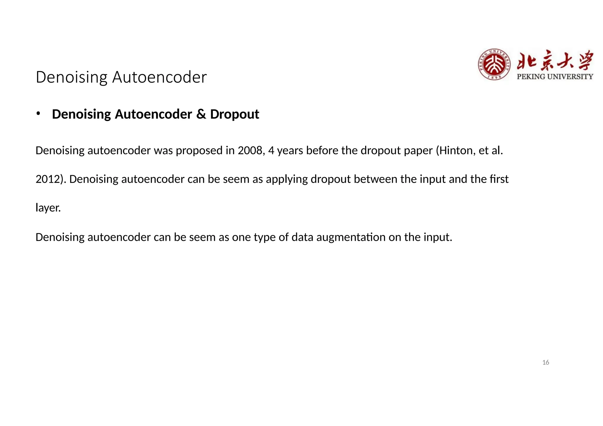 Denoising Autoencoder
16
• Denoising Autoencoder & Dropout
Denoising autoencoder was proposed in 2008, 4 years before the dropout paper (Hinton, et al.
2012). Denoising autoencoder can be seem as applying dropout between the input and the first
layer.
Denoising autoencoder can be seem as one type of data augmentation on the input.
 