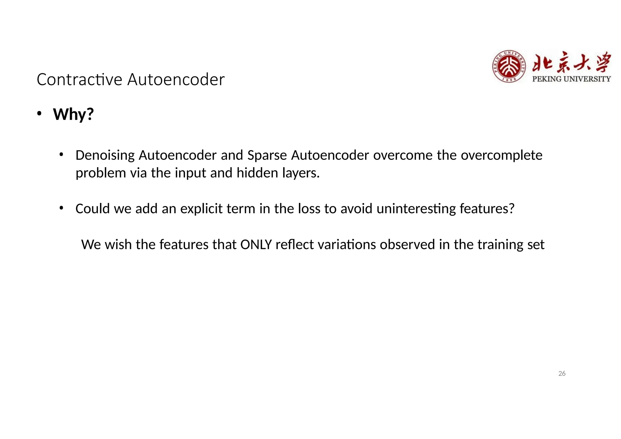Contractive Autoencoder
26
• Why?
• Denoising Autoencoder and Sparse Autoencoder overcome the overcomplete
problem via the input and hidden layers.
• Could we add an explicit term in the loss to avoid uninteresting features?
We wish the features that ONLY reflect variations observed in the training set
 